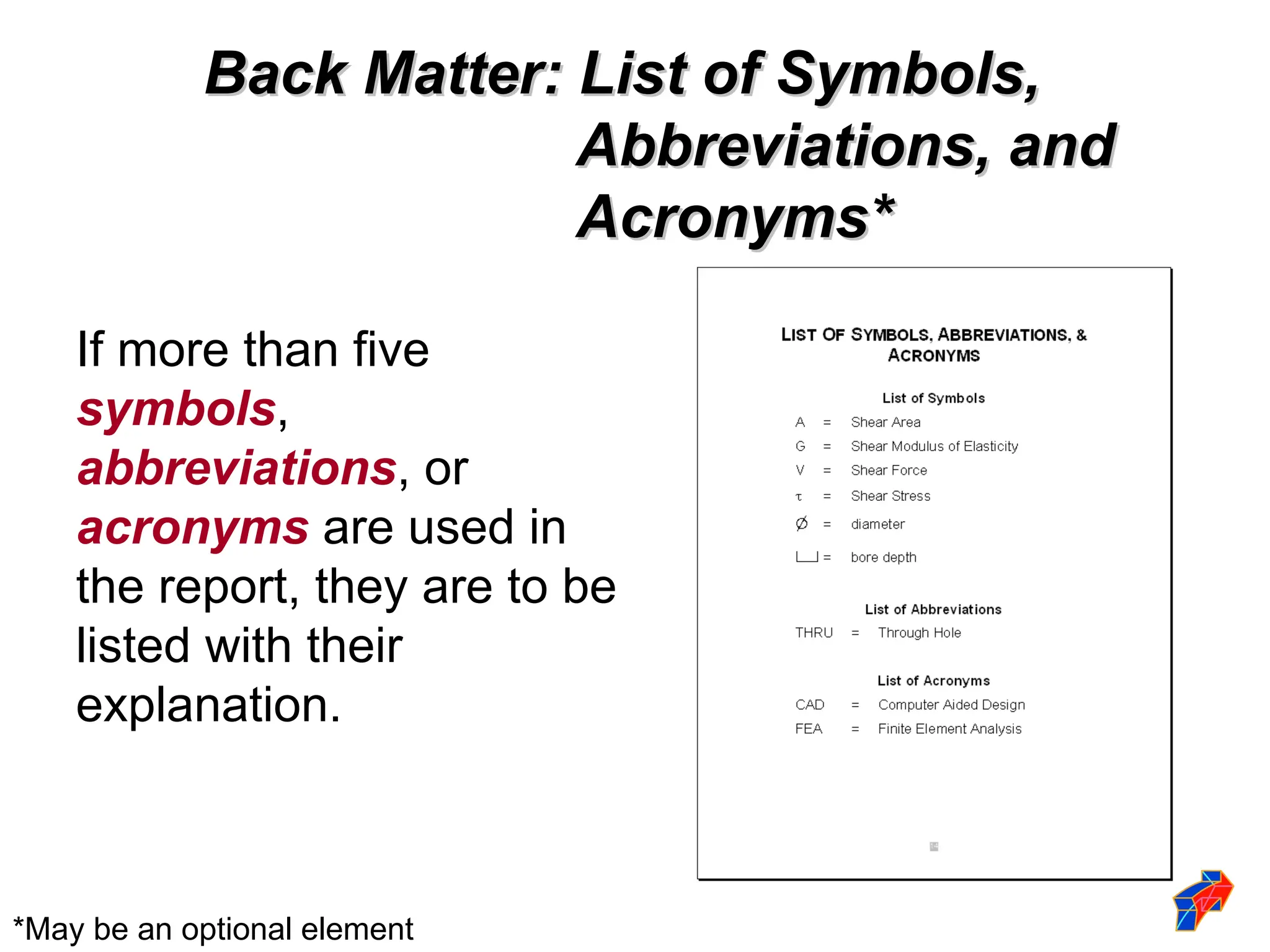 Back Matter: List of Symbols,
Back Matter: List of Symbols,
Abbreviations, and
Abbreviations, and
Acronyms*
Acronyms*
If more than five
symbols,
abbreviations, or
acronyms are used in
the report, they are to be
listed with their
explanation.
*May be an optional element
 
