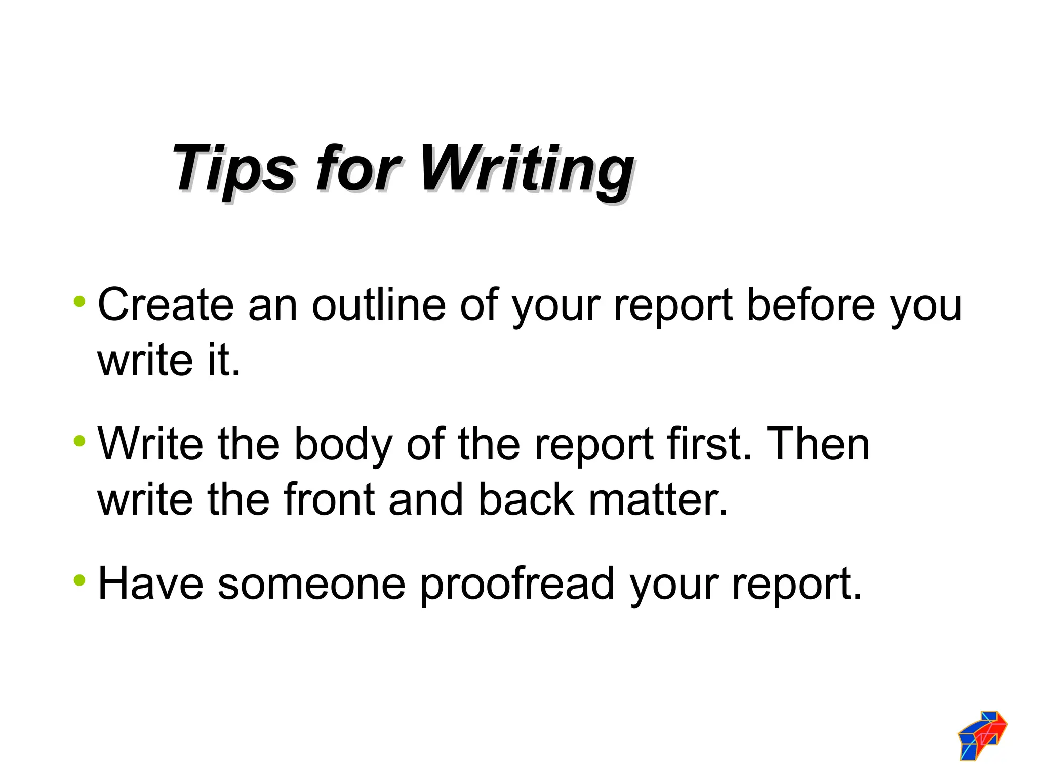 • Create an outline of your report before you
write it.
• Write the body of the report first. Then
write the front and back matter.
• Have someone proofread your report.
Tips for Writing
Tips for Writing
 