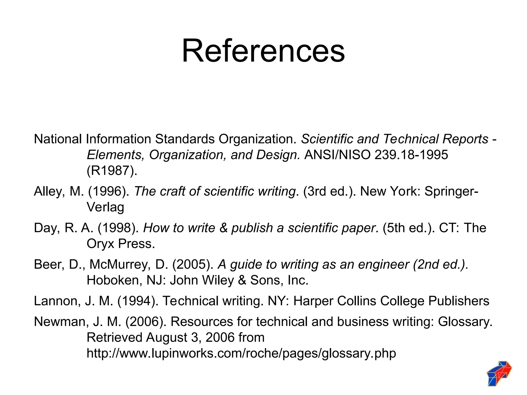 References
National Information Standards Organization. Scientific and Technical Reports -
Elements, Organization, and Design. ANSI/NISO 239.18-1995
(R1987).
Alley, M. (1996). The craft of scientific writing. (3rd ed.). New York: Springer-
Verlag
Day, R. A. (1998). How to write & publish a scientific paper. (5th ed.). CT: The
Oryx Press.
Beer, D., McMurrey, D. (2005). A guide to writing as an engineer (2nd ed.).
Hoboken, NJ: John Wiley & Sons, Inc.
Lannon, J. M. (1994). Technical writing. NY: Harper Collins College Publishers
Newman, J. M. (2006). Resources for technical and business writing: Glossary.
Retrieved August 3, 2006 from
http://www.lupinworks.com/roche/pages/glossary.php
 