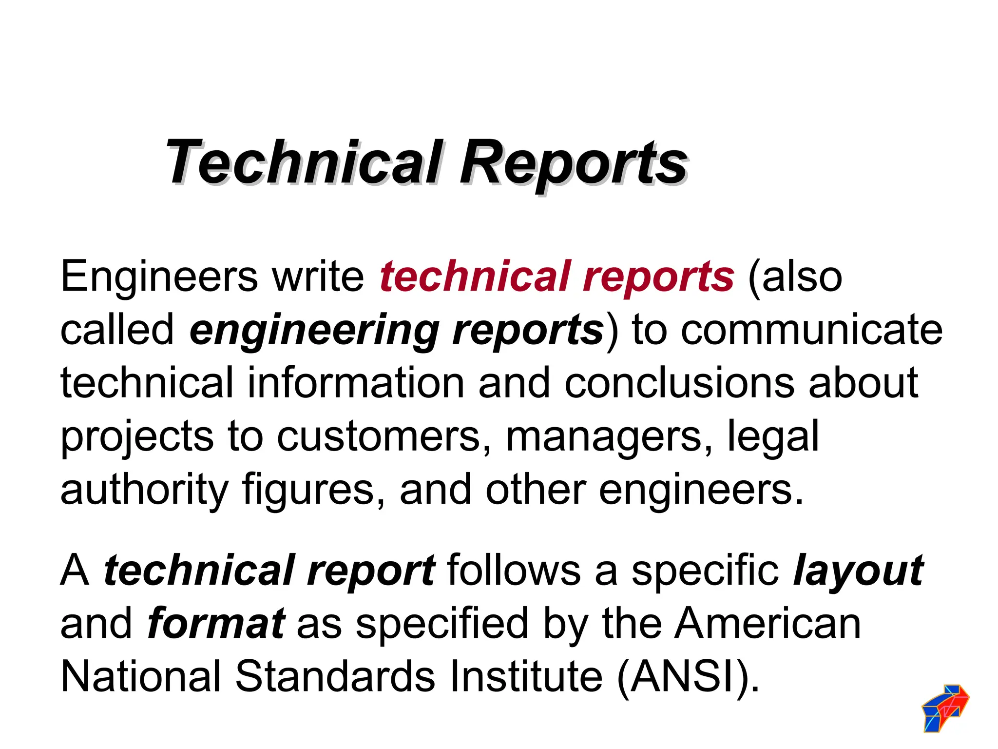 Technical Reports
Technical Reports
Engineers write technical reports (also
called engineering reports) to communicate
technical information and conclusions about
projects to customers, managers, legal
authority figures, and other engineers.
A technical report follows a specific layout
and format as specified by the American
National Standards Institute (ANSI).
 