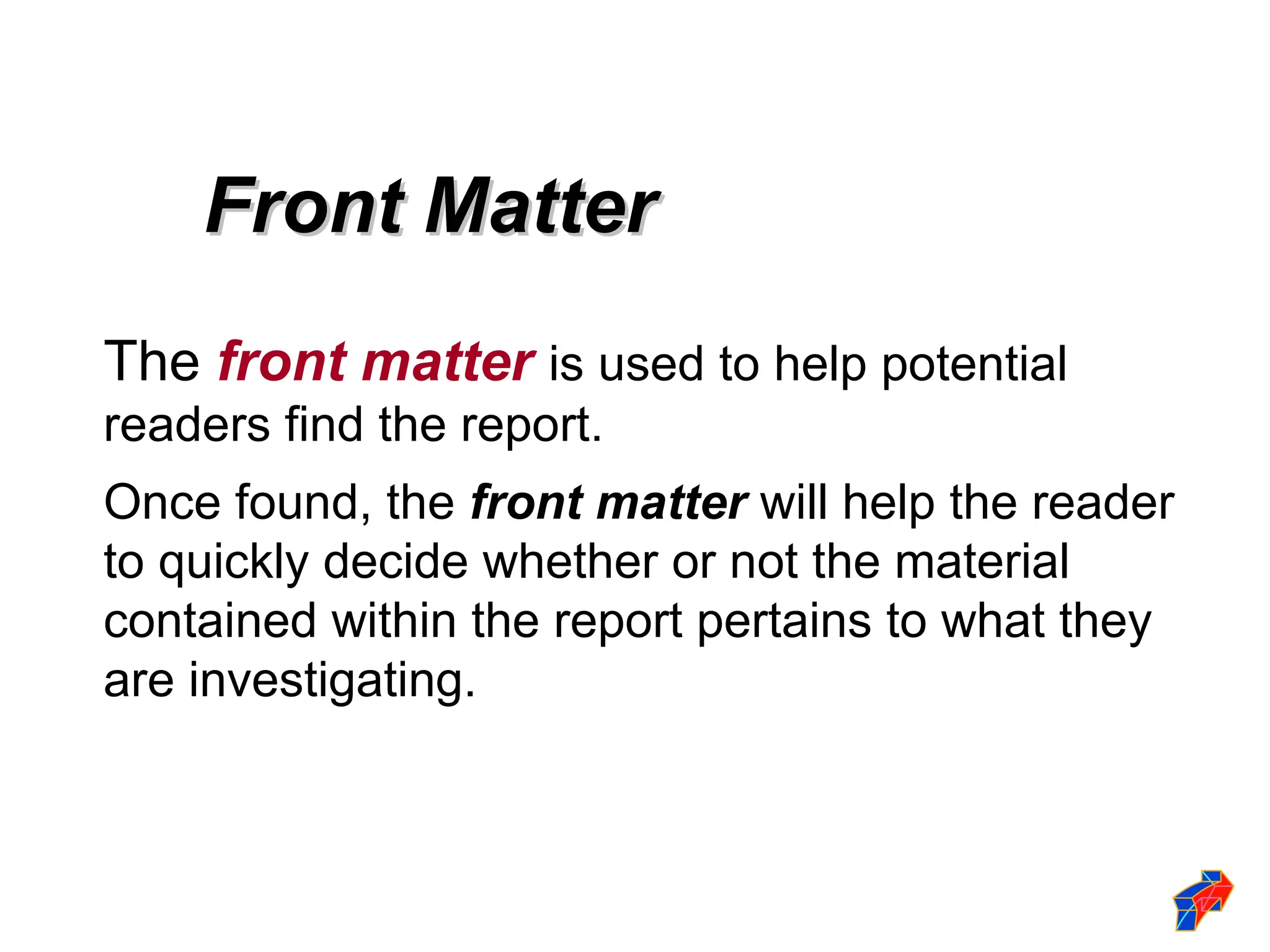 Front Matter
Front Matter
The front matter is used to help potential
readers find the report.
Once found, the front matter will help the reader
to quickly decide whether or not the material
contained within the report pertains to what they
are investigating.
 