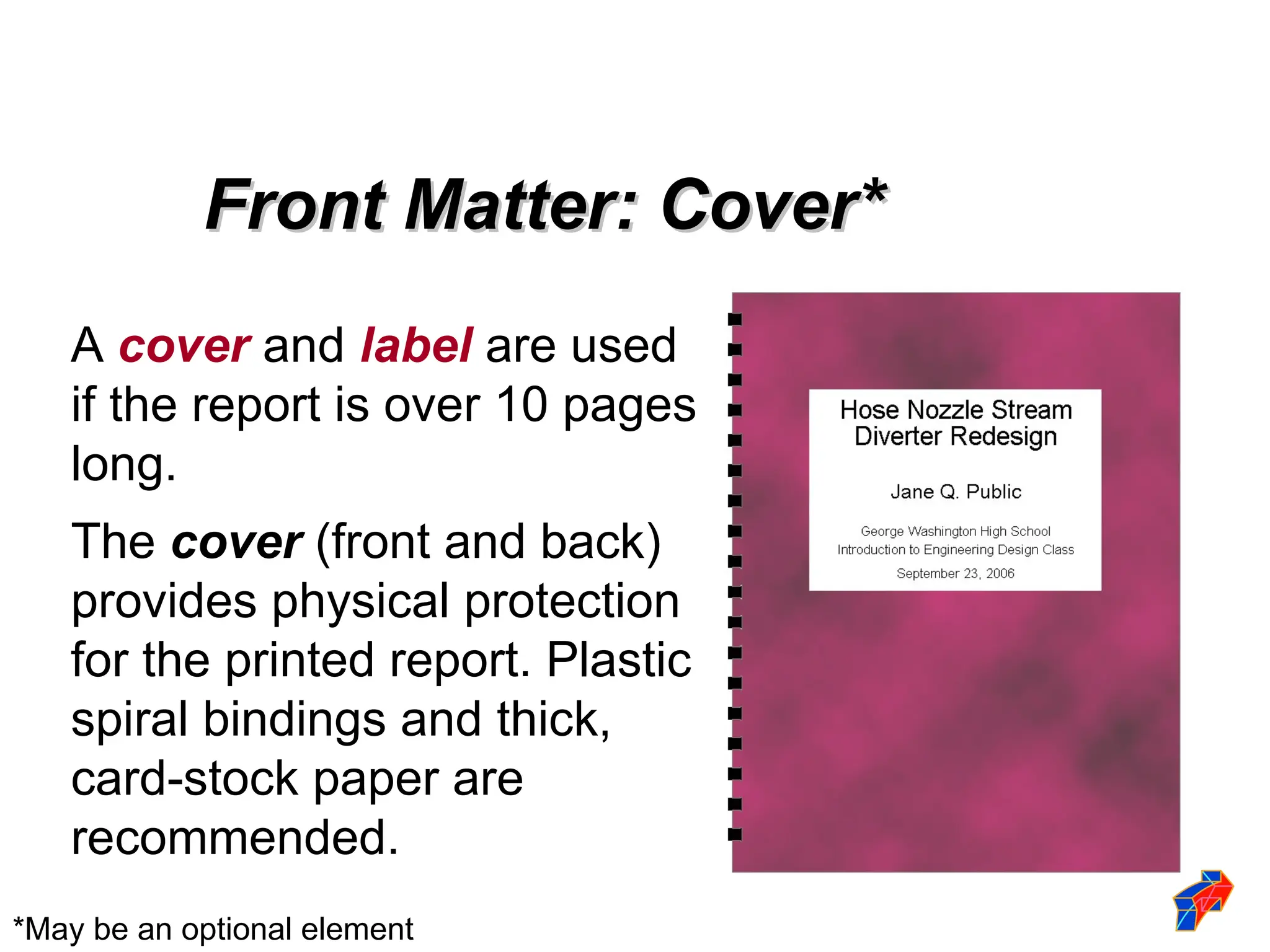A cover and label are used
if the report is over 10 pages
long.
The cover (front and back)
provides physical protection
for the printed report. Plastic
spiral bindings and thick,
card-stock paper are
recommended.
Front Matter: Cover*
Front Matter: Cover*
*May be an optional element
 