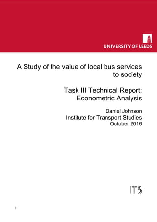1
3.
A Study of the value of local bus services
to society
Task III Technical Report:
Econometric Analysis
Daniel Johnson
Institute for Transport Studies
October 2016
 