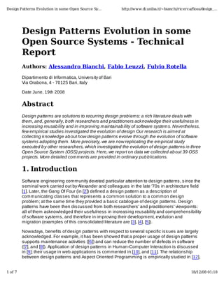 Design Patterns Evolution in some Open Source Sy...         http://www.di.uniba.it/~bianchi/ricerca/ﬂoss/design_...




         Design Patterns Evolution in some
         Open Source Systems - Technical
         Report
         Authors: Alessandro Bianchi, Fabio Leuzzi, Fulvio Rotella

         Dipartimento di Informatica, University of Bari
         Via Orabona, 4 - 70125 Bari, Italy

         Date June, 19th 2008

         Abstract
         Design patterns are solutions to recurring design prob lems: a rich literature deals with
         them, and, generally, b oth researchers and practitioners acknowledge their usefulness in
         increasing reusab ility and in improving maintainab ility of software systems. Nevertheless,
         few empirical studies investigated the evolution of design Our research is aimed at
         collecting knowledge ab out how design patterns evolve through the evolution of software
         systems adopting them. More precisely, we are now replicating the empirical study
         executed b y other researchers, which investigated the evolution of design patterns in three
         Open Source System (OSS) projects. Here, we report on data we collected ab out 39 OSS
         projects. More detailed comments are provided in ordinary pub b lications.

         1. Introduction
         Software engineering community devoted particular attention to design patterns, since the
         seminal work carried out by Alexander and colleagues in the late '70s in architecture field
         [1]. Later, the Gang Of Four (in [2]) defined a design pattern as a description of
         communicating classes that represents a common solution to a common design
         problem; at the same time they provided a basic catalogue of design patterns. Design
         patterns have been then discussed from both researchers' and practitioners' viewpoints:
         all of them acknowledged their usefulness in increasing reusability and comprehensibility
         of software systems, and therefore in improving their development, evolution and
         migration (examples of this consolidated literature are [3], [4], [5]).

         Nowadays, benefits of design patterns with respect to several specific issues are largely
         acknowledged. For example, it has been showed that a proper usage of design patterns
         supports maintenance activities ([6]) and can reduce the number of defects in software
         ([7], and [8]). Application of design patterns in Human-Computer Interaction is discussed
         in [9]; their usage in web applications is commented in [10], and [11]. The relationship
         between design patterns and Aspect Oriented Programming is empirically studied in [12],


1 of 7                                                                                             18/12/08 01:18
 