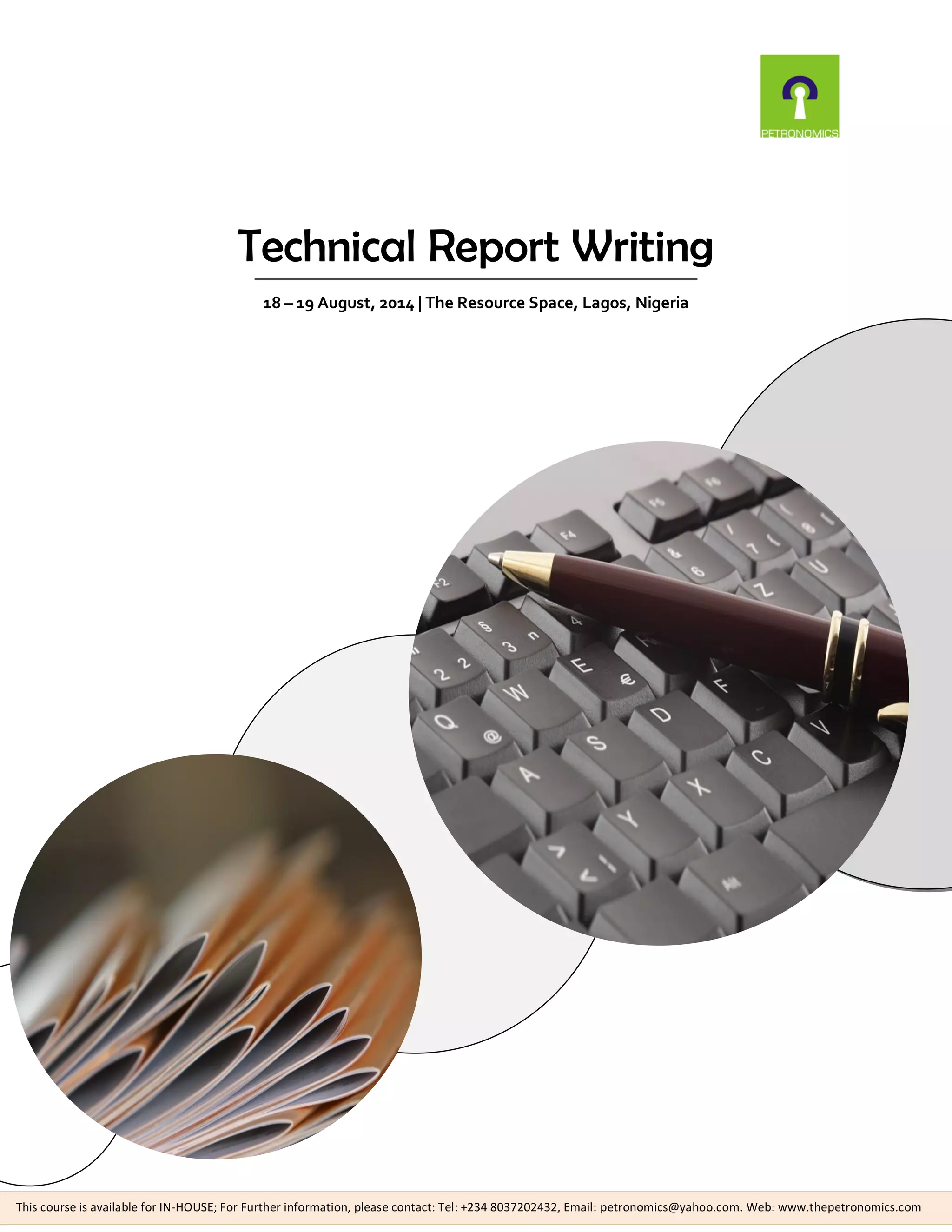 Technical Report Writing
18 – 19 August, 2014 | The Resource Space, Lagos, Nigeria
This course is available for IN-HOUSE; For Further information, please contact: Tel: +234 8037202432, Email: petronomics@yahoo.com. Web: www.thepetronomics.com
 