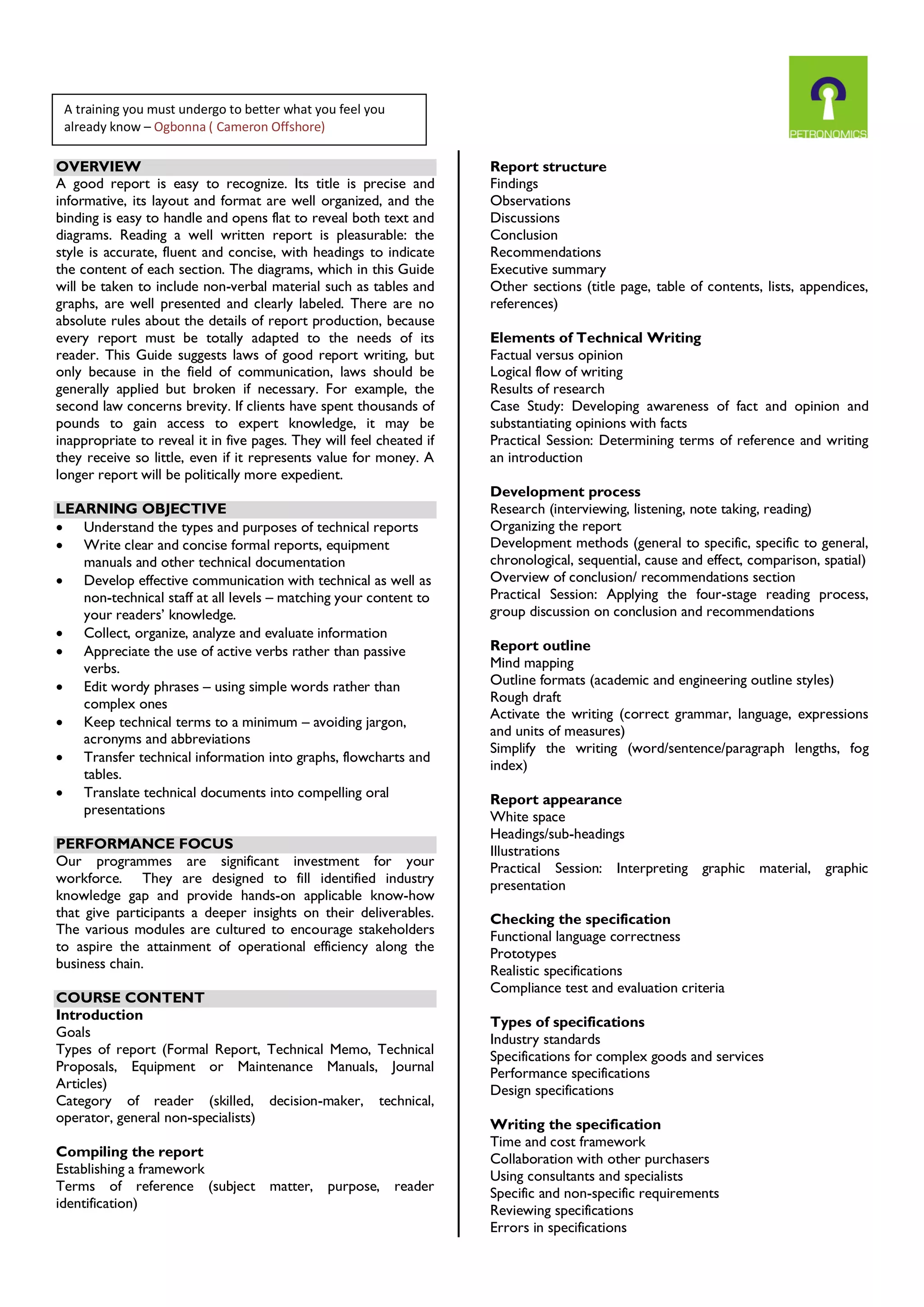 OVERVIEW
A good report is easy to recognize. Its title is precise and
informative, its layout and format are well organized, and the
binding is easy to handle and opens flat to reveal both text and
diagrams. Reading a well written report is pleasurable: the
style is accurate, fluent and concise, with headings to indicate
the content of each section. The diagrams, which in this Guide
will be taken to include non-verbal material such as tables and
graphs, are well presented and clearly labeled. There are no
absolute rules about the details of report production, because
every report must be totally adapted to the needs of its
reader. This Guide suggests laws of good report writing, but
only because in the field of communication, laws should be
generally applied but broken if necessary. For example, the
second law concerns brevity. If clients have spent thousands of
pounds to gain access to expert knowledge, it may be
inappropriate to reveal it in five pages. They will feel cheated if
they receive so little, even if it represents value for money. A
longer report will be politically more expedient.
LEARNING OBJECTIVE
 Understand the types and purposes of technical reports
 Write clear and concise formal reports, equipment
manuals and other technical documentation
 Develop effective communication with technical as well as
non-technical staff at all levels – matching your content to
your readers’ knowledge.
 Collect, organize, analyze and evaluate information
 Appreciate the use of active verbs rather than passive
verbs.
 Edit wordy phrases – using simple words rather than
complex ones
 Keep technical terms to a minimum – avoiding jargon,
acronyms and abbreviations
 Transfer technical information into graphs, flowcharts and
tables.
 Translate technical documents into compelling oral
presentations
PERFORMANCE FOCUS
Our programmes are significant investment for your
workforce. They are designed to fill identified industry
knowledge gap and provide hands-on applicable know-how
that give participants a deeper insights on their deliverables.
The various modules are cultured to encourage stakeholders
to aspire the attainment of operational efficiency along the
business chain.
COURSE CONTENT
Introduction
Goals
Types of report (Formal Report, Technical Memo, Technical
Proposals, Equipment or Maintenance Manuals, Journal
Articles)
Category of reader (skilled, decision-maker, technical,
operator, general non-specialists)
Compiling the report
Establishing a framework
Terms of reference (subject matter, purpose, reader
identification)
Report structure
Findings
Observations
Discussions
Conclusion
Recommendations
Executive summary
Other sections (title page, table of contents, lists, appendices,
references)
Elements of Technical Writing
Factual versus opinion
Logical flow of writing
Results of research
Case Study: Developing awareness of fact and opinion and
substantiating opinions with facts
Practical Session: Determining terms of reference and writing
an introduction
Development process
Research (interviewing, listening, note taking, reading)
Organizing the report
Development methods (general to specific, specific to general,
chronological, sequential, cause and effect, comparison, spatial)
Overview of conclusion/ recommendations section
Practical Session: Applying the four-stage reading process,
group discussion on conclusion and recommendations
Report outline
Mind mapping
Outline formats (academic and engineering outline styles)
Rough draft
Activate the writing (correct grammar, language, expressions
and units of measures)
Simplify the writing (word/sentence/paragraph lengths, fog
index)
Report appearance
White space
Headings/sub-headings
Illustrations
Practical Session: Interpreting graphic material, graphic
presentation
Checking the specification
Functional language correctness
Prototypes
Realistic specifications
Compliance test and evaluation criteria
Types of specifications
Industry standards
Specifications for complex goods and services
Performance specifications
Design specifications
Writing the specification
Time and cost framework
Collaboration with other purchasers
Using consultants and specialists
Specific and non-specific requirements
Reviewing specifications
Errors in specifications
A training you must undergo to better what you feel you
already know – Ogbonna ( Cameron Offshore)
 
