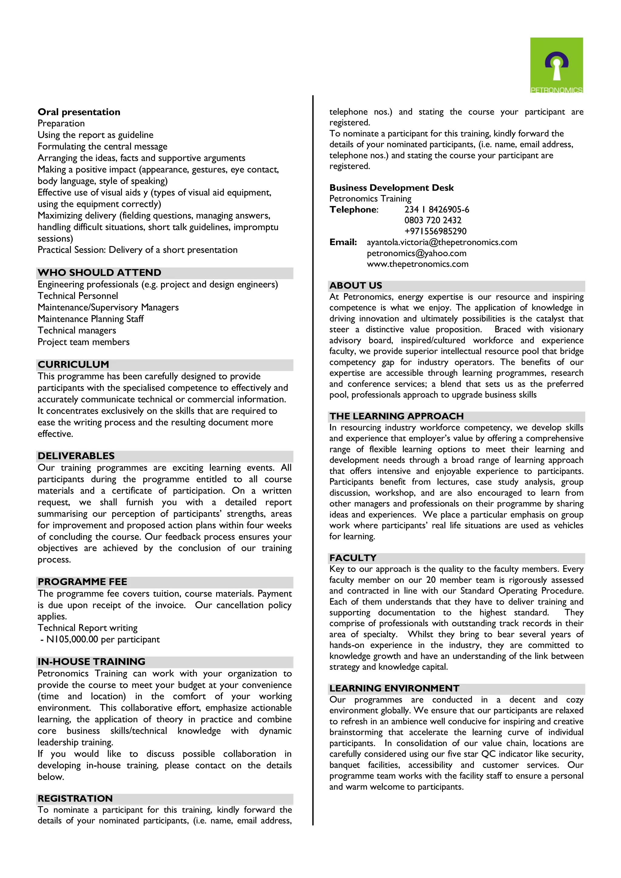Oral presentation
Preparation
Using the report as guideline
Formulating the central message
Arranging the ideas, facts and supportive arguments
Making a positive impact (appearance, gestures, eye contact,
body language, style of speaking)
Effective use of visual aids y (types of visual aid equipment,
using the equipment correctly)
Maximizing delivery (fielding questions, managing answers,
handling difficult situations, short talk guidelines, impromptu
sessions)
Practical Session: Delivery of a short presentation
WHO SHOULD ATTEND
Engineering professionals (e.g. project and design engineers)
Technical Personnel
Maintenance/Supervisory Managers
Maintenance Planning Staff
Technical managers
Project team members
CURRICULUM
This programme has been carefully designed to provide
participants with the specialised competence to effectively and
accurately communicate technical or commercial information.
It concentrates exclusively on the skills that are required to
ease the writing process and the resulting document more
effective.
DELIVERABLES
Our training programmes are exciting learning events. All
participants during the programme entitled to all course
materials and a certificate of participation. On a written
request, we shall furnish you with a detailed report
summarising our perception of participants’ strengths, areas
for improvement and proposed action plans within four weeks
of concluding the course. Our feedback process ensures your
objectives are achieved by the conclusion of our training
process.
PROGRAMME FEE
The programme fee covers tuition, course materials. Payment
is due upon receipt of the invoice. Our cancellation policy
applies.
Technical Report writing
- N105,000.00 per participant
IN-HOUSE TRAINING
Petronomics Training can work with your organization to
provide the course to meet your budget at your convenience
(time and location) in the comfort of your working
environment. This collaborative effort, emphasize actionable
learning, the application of theory in practice and combine
core business skills/technical knowledge with dynamic
leadership training.
If you would like to discuss possible collaboration in
developing in-house training, please contact on the details
below.
REGISTRATION
To nominate a participant for this training, kindly forward the
details of your nominated participants, (i.e. name, email address,
telephone nos.) and stating the course your participant are
registered.
To nominate a participant for this training, kindly forward the
details of your nominated participants, (i.e. name, email address,
telephone nos.) and stating the course your participant are
registered.
Business Development Desk
Petronomics Training
Telephone: 234 1 8426905-6
0803 720 2432
+971556985290
Email: ayantola.victoria@thepetronomics.com
petronomics@yahoo.com
www.thepetronomics.com
ABOUT US
At Petronomics, energy expertise is our resource and inspiring
competence is what we enjoy. The application of knowledge in
driving innovation and ultimately possibilities is the catalyst that
steer a distinctive value proposition. Braced with visionary
advisory board, inspired/cultured workforce and experience
faculty, we provide superior intellectual resource pool that bridge
competency gap for industry operators. The benefits of our
expertise are accessible through learning programmes, research
and conference services; a blend that sets us as the preferred
pool, professionals approach to upgrade business skills
THE LEARNING APPROACH
In resourcing industry workforce competency, we develop skills
and experience that employer’s value by offering a comprehensive
range of flexible learning options to meet their learning and
development needs through a broad range of learning approach
that offers intensive and enjoyable experience to participants.
Participants benefit from lectures, case study analysis, group
discussion, workshop, and are also encouraged to learn from
other managers and professionals on their programme by sharing
ideas and experiences. We place a particular emphasis on group
work where participants’ real life situations are used as vehicles
for learning.
FACULTY
Key to our approach is the quality to the faculty members. Every
faculty member on our 20 member team is rigorously assessed
and contracted in line with our Standard Operating Procedure.
Each of them understands that they have to deliver training and
supporting documentation to the highest standard. They
comprise of professionals with outstanding track records in their
area of specialty. Whilst they bring to bear several years of
hands-on experience in the industry, they are committed to
knowledge growth and have an understanding of the link between
strategy and knowledge capital.
LEARNING ENVIRONMENT
Our programmes are conducted in a decent and cozy
environment globally. We ensure that our participants are relaxed
to refresh in an ambience well conducive for inspiring and creative
brainstorming that accelerate the learning curve of individual
participants. In consolidation of our value chain, locations are
carefully considered using our five star QC indicator like security,
banquet facilities, accessibility and customer services. Our
programme team works with the facility staff to ensure a personal
and warm welcome to participants.
 
