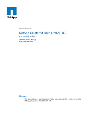 Technical Report
NetApp Clustered Data ONTAP 8.2
An Introduction
Charlotte Brooks, NetApp
May 2013 | TR-3982
Abstract
This technical report is an introduction to the architecture and key customer benefits
of NetApp
®
clustered Data ONTAP
®
8.2.
 