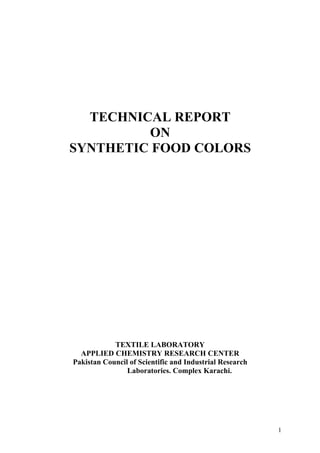 TECHNICAL REPORT
         ON
SYNTHETIC FOOD COLORS




            TEXTILE LABORATORY
  APPLIED CHEMISTRY RESEARCH CENTER
Pakistan Council of Scientific and Industrial Research
                Laboratories. Complex Karachi.




                                                         1
 
