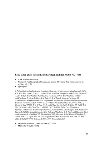 Some Detail about the synthesized product Acid Red 33: C.I No. 17200

•   CAS Number:3567-66-6
•   Name:2,7-Naphthalenedisulfonicacid, 5-amino-4-hydroxy-3-(2-phenyldiazenyl)-,
    sodium salt (1:2)
•   Synonyms:

2,7-Naphthalenedisulfonicacid, 5-amino-4-hydroxy-3-(phenylazo)-, disodium salt (9CI);
C.I. Acid Red 33(6CI,7CI); C.I. Acid Red 33, disodium salt (8CI); 11427 Red; 1424 Red;
Acetyl Red B; Acid Fuchsin Fast B; Acid Fuchsine 38013; Acid Fuchsine 90120;
AcidFuchsine D; Acid Red 2A; Acid Red 33; Acid Red B; Amacid Fuchsine 4B;
AzoFuchsine; Azo Grenadine; Azo Magenta G; Azofuchsin; Azofuchsin (biologicalstain);
Brasilan Fuchsine D; C.I. 17200; C.I. Food Red 12; Certicol Red B;Colacid Red 2A;
Cosmetic Red 17000; D & C Red 33; D and C Red No. 33;D&C Red No. 33; D&C Red
No. 33-307002; D&C Red No. 33-38013;D&C Red No. 33-90120; Disodium1-
hydroxy-2-phenylazo-8-aminonaphthalene-3,6-disulfonate; Edicol Supra Red 10B;Edicol
Supra Red 10BS; Eniacid Fuchsine BN; Fabracid Fuchsine S-B; Fast AcidMagenta; Fast
Acid Magenta B; Food Red 12; Hexacol Red 10B; Hexalan Red B;Hispacid Fuchsin B;
Japan Red 227; Japan Red No. 227; Naphthalene Red B;Puricolor Red ARE 33; Red
10B; Red 10B307042; Red 33; Red No. 227; Romexal Red2A

•   Molecular Formula: C16H13 N3 O7 S2 . 2 Na
•   Molecular Weight:469.42


                                                                                   11
 