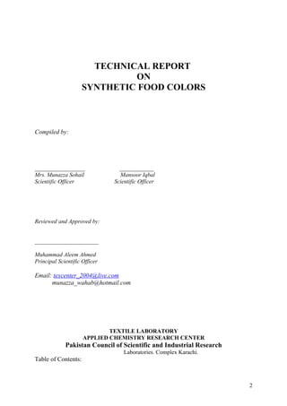 TECHNICAL REPORT
                              ON
                     SYNTHETIC FOOD COLORS



Compiled by:




________________                 ___________
Mrs. Munazza Sohail              Mansoor Iqbal
Scientific Officer             Scientific Officer




Reviewed and Approved by:


______________________

Muhammad Aleem Ahmed
Principal Scientific Officer

Email: texcenter_2004@live.com
      munazza_wahab@hotmail.com




                             TEXTILE LABORATORY
                     APPLIED CHEMISTRY RESEARCH CENTER
             Pakistan Council of Scientific and Industrial Research
                                   Laboratories. Complex Karachi.
Table of Contents:



                                                                      2
 
