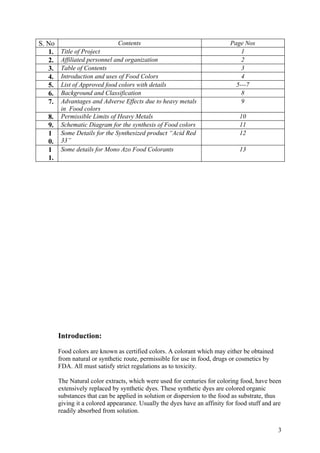 S. No                          Contents                                    Page Nos
   1.    Title of Project                                                      1
   2.    Affiliated personnel and organization                                 2
   3.    Table of Contents                                                     3
   4.    Introduction and uses of Food Colors                                  4
   5.    List of Approved food colors with details                           5---7
   6.    Background and Classification                                         8
   7.    Advantages and Adverse Effects due to heavy metals                    9
         in Food colors
   8.    Permissible Limits of Heavy Metals                                    10
   9.    Schematic Diagram for the synthesis of Food colors                    11
   1     Some Details for the Synthesized product “Acid Red                    12
   0.    33”
   1     Some details for Mono Azo Food Colorants                              13
   1.




        Introduction:

        Food colors are known as certified colors. A colorant which may either be obtained
        from natural or synthetic route, permissible for use in food, drugs or cosmetics by
        FDA. All must satisfy strict regulations as to toxicity.

        The Natural color extracts, which were used for centuries for coloring food, have been
        extensively replaced by synthetic dyes. These synthetic dyes are colored organic
        substances that can be applied in solution or dispersion to the food as substrate, thus
        giving it a colored appearance. Usually the dyes have an affinity for food stuff and are
        readily absorbed from solution.


                                                                                              3
 