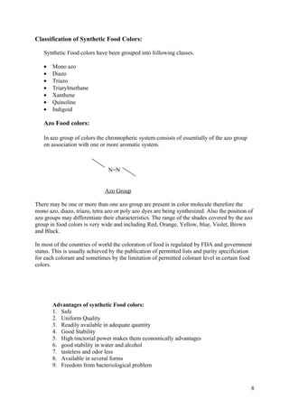 Classification of Synthetic Food Colors:

   Synthetic Food colors have been grouped into following classes.

   •   Mono azo
   •   Diazo
   •   Triazo
   •   Triarylmethane
   •   Xanthene
   •   Quinoline
   •   Indigoid

   Azo Food colors:

   In azo group of colors the chromopheric system consists of essentially of the azo group
   on association with one or more aromatic system.



                                N=N


                              Azo Group

There may be one or more than one azo group are present in color molecule therefore the
mono azo, diazo, triazo, tetra azo or poly azo dyes are being synthesized. Also the position of
azo groups may differentiate their characteristics. The range of the shades covered by the azo
group in food colors is very wide and including Red, Orange, Yellow, blue, Violet, Brown
and Black.

In most of the countries of world the coloration of food is regulated by FDA and government
status. This is usually achieved by the publication of permitted lists and purity specification
for each colorant and sometimes by the limitation of permitted colorant level in certain food
colors.




       Advantages of synthetic Food colors:
       1. Safe
       2. Uniform Quality
       3. Readily available in adequate quantity
       4. Good Stability
       5. High tinctorial power makes them economically advantages
       6. good stability in water and alcohol
       7. tasteless and odor less
       8. Available in several forms
       9. Freedom from bacteriological problem


                                                                                              8
 