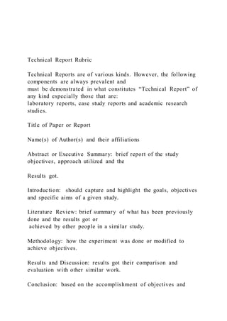 Technical Report Rubric
Technical Reports are of various kinds. However, the following
components are always prevalent and
must be demonstrated in what constitutes “Technical Report” of
any kind especially those that are:
laboratory reports, case study reports and academic research
studies.
Title of Paper or Report
Name(s) of Author(s) and their affiliations
Abstract or Executive Summary: brief report of the study
objectives, approach utilized and the
Results got.
Introduction: should capture and highlight the goals, objectives
and specific aims of a given study.
Literature Review: brief summary of what has been previously
done and the results got or
achieved by other people in a similar study.
Methodology: how the experiment was done or modified to
achieve objectives.
Results and Discussion: results got their comparison and
evaluation with other similar work.
Conclusion: based on the accomplishment of objectives and
 