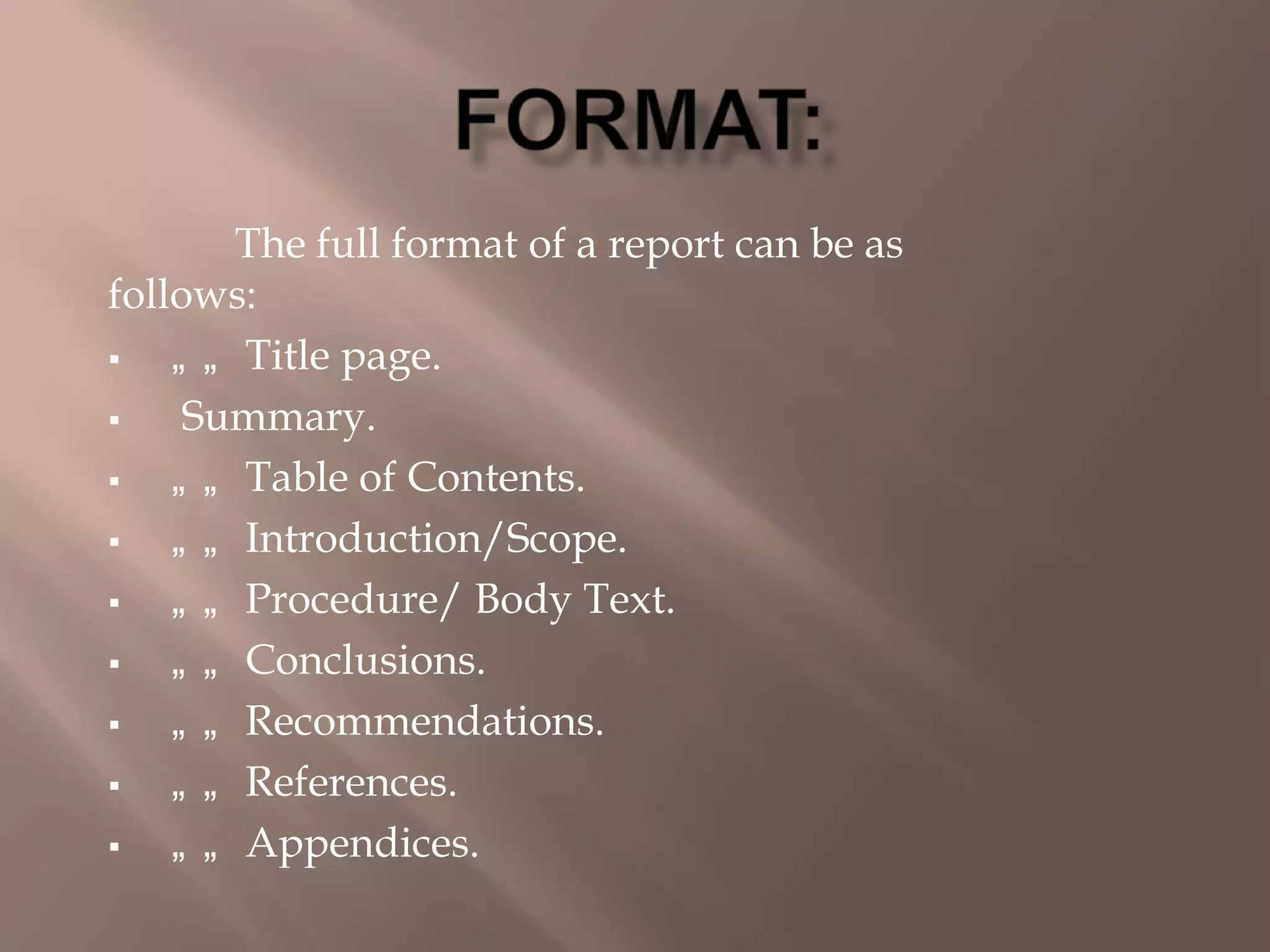 The full format of a report can be as
follows:
 „ „ Title page.
 Summary.
 „ „ Table of Contents.
 „ „ Introduction/Scope.
 „ „ Procedure/ Body Text.
 „ „ Conclusions.
 „ „ Recommendations.
 „ „ References.
 „ „ Appendices.
 