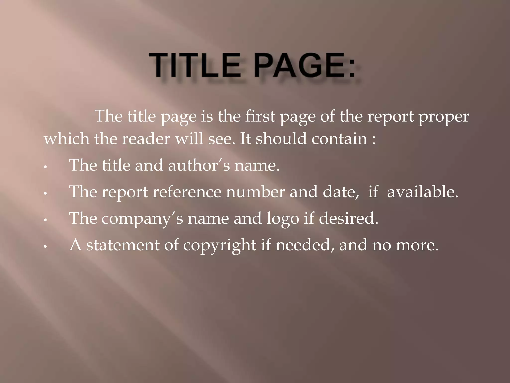 The title page is the first page of the report proper
which the reader will see. It should contain :
• The title and author’s name.
• The report reference number and date, if available.
• The company’s name and logo if desired.
• A statement of copyright if needed, and no more.
 