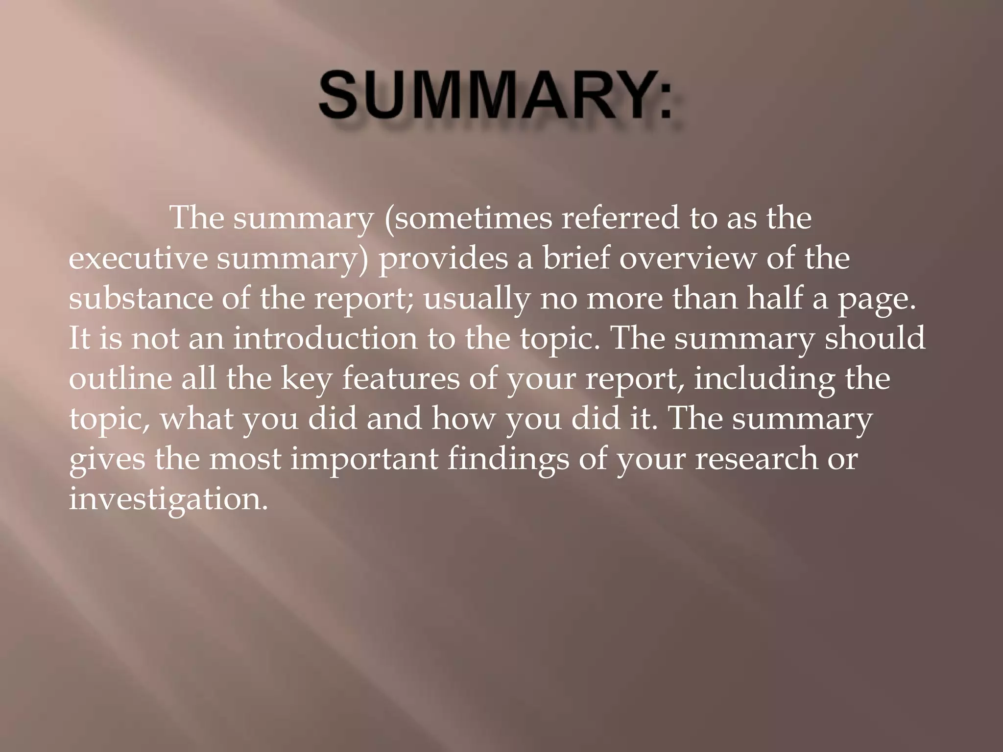 The summary (sometimes referred to as the
executive summary) provides a brief overview of the
substance of the report; usually no more than half a page.
It is not an introduction to the topic. The summary should
outline all the key features of your report, including the
topic, what you did and how you did it. The summary
gives the most important findings of your research or
investigation.
 