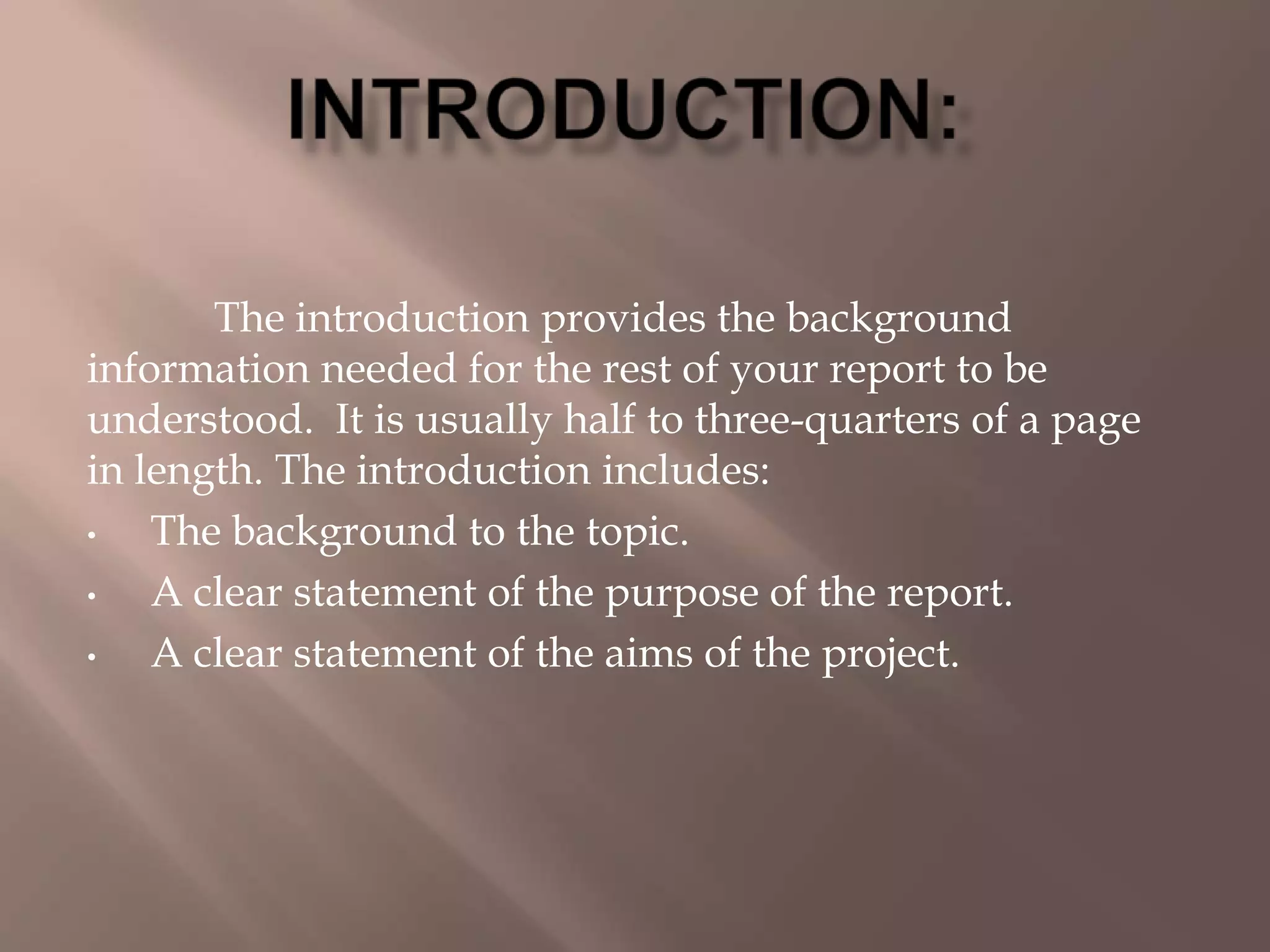 The introduction provides the background
information needed for the rest of your report to be
understood. It is usually half to three-quarters of a page
in length. The introduction includes:
• The background to the topic.
• A clear statement of the purpose of the report.
• A clear statement of the aims of the project.
 