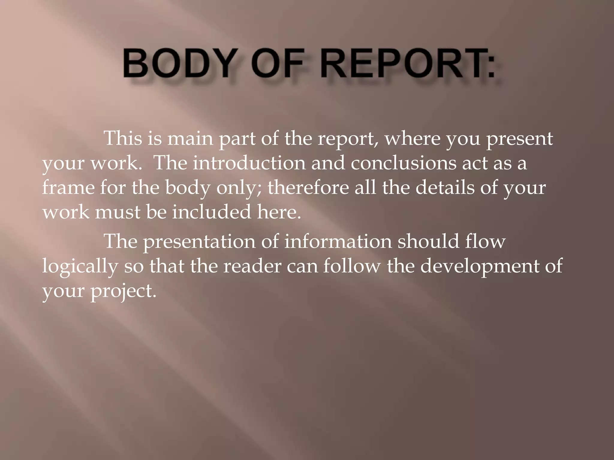 This is main part of the report, where you present
your work. The introduction and conclusions act as a
frame for the body only; therefore all the details of your
work must be included here.
The presentation of information should flow
logically so that the reader can follow the development of
your project.
 