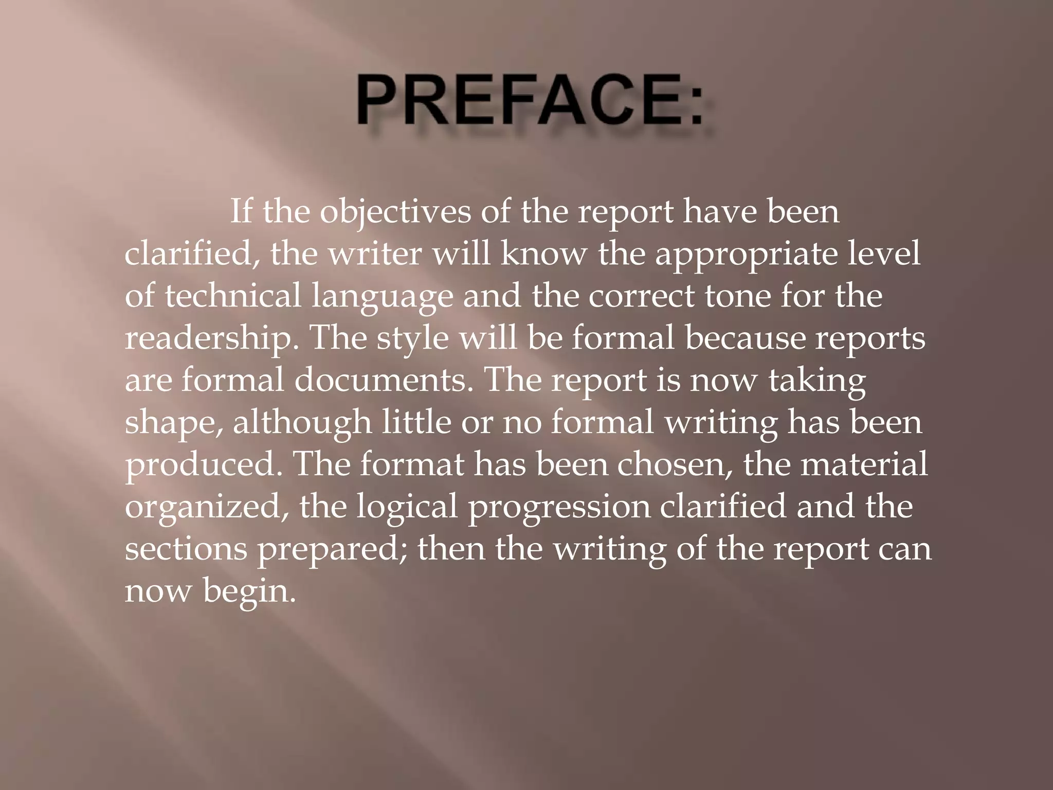 If the objectives of the report have been
clarified, the writer will know the appropriate level
of technical language and the correct tone for the
readership. The style will be formal because reports
are formal documents. The report is now taking
shape, although little or no formal writing has been
produced. The format has been chosen, the material
organized, the logical progression clarified and the
sections prepared; then the writing of the report can
now begin.
 