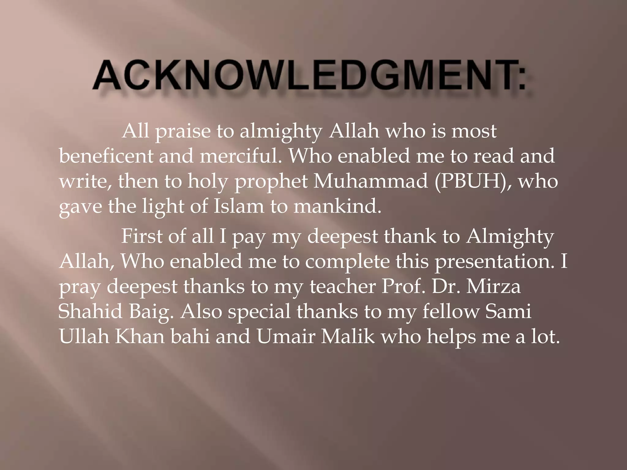 All praise to almighty Allah who is most
beneficent and merciful. Who enabled me to read and
write, then to holy prophet Muhammad (PBUH), who
gave the light of Islam to mankind.
First of all I pay my deepest thank to Almighty
Allah, Who enabled me to complete this presentation. I
pray deepest thanks to my teacher Prof. Dr. Mirza
Shahid Baig. Also special thanks to my fellow Sami
Ullah Khan bahi and Umair Malik who helps me a lot.
 