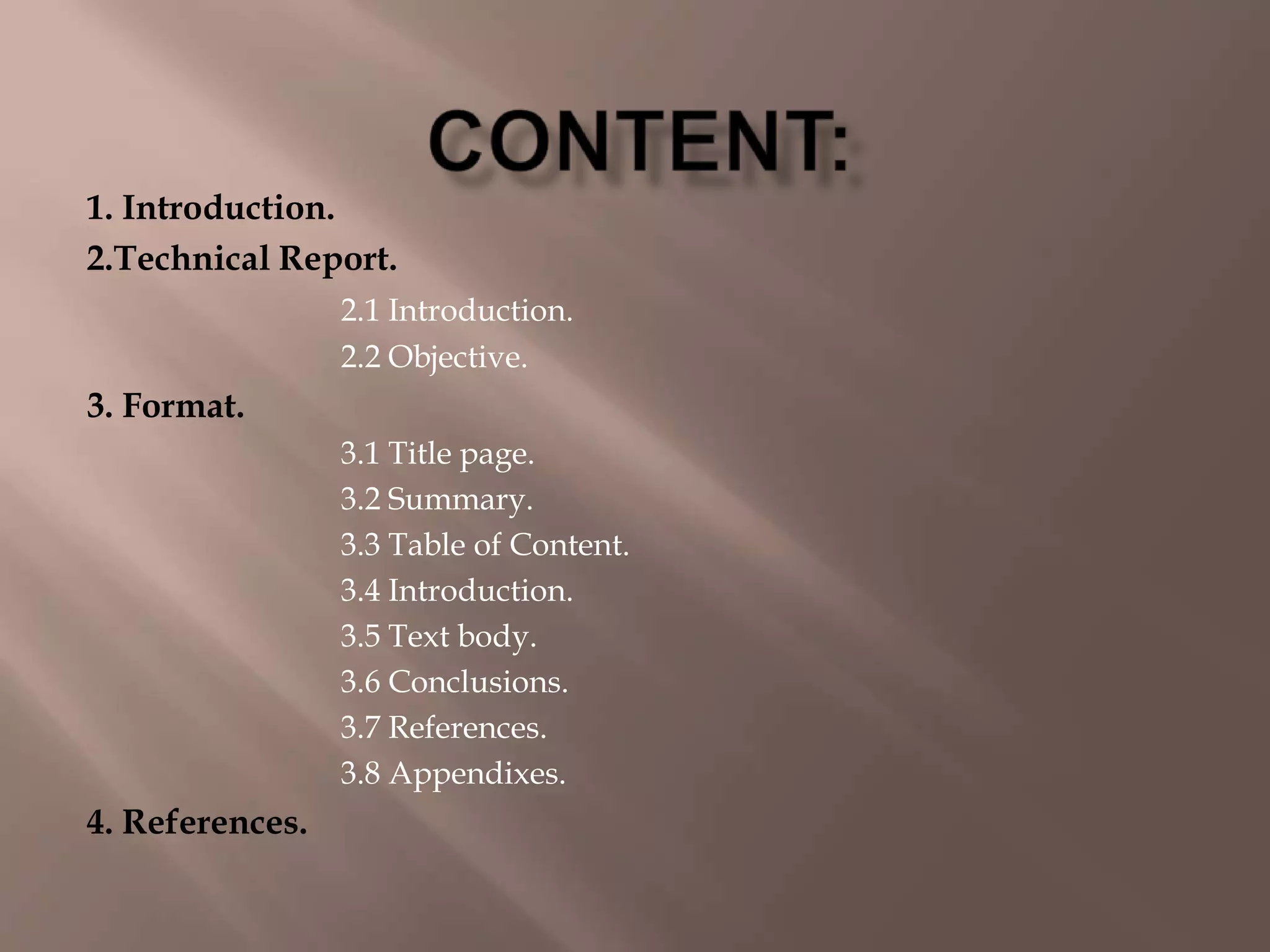 1. Introduction.
2.Technical Report.
2.1 Introduction.
2.2 Objective.
3. Format.
3.1 Title page.
3.2 Summary.
3.3 Table of Content.
3.4 Introduction.
3.5 Text body.
3.6 Conclusions.
3.7 References.
3.8 Appendixes.
4. References.
 