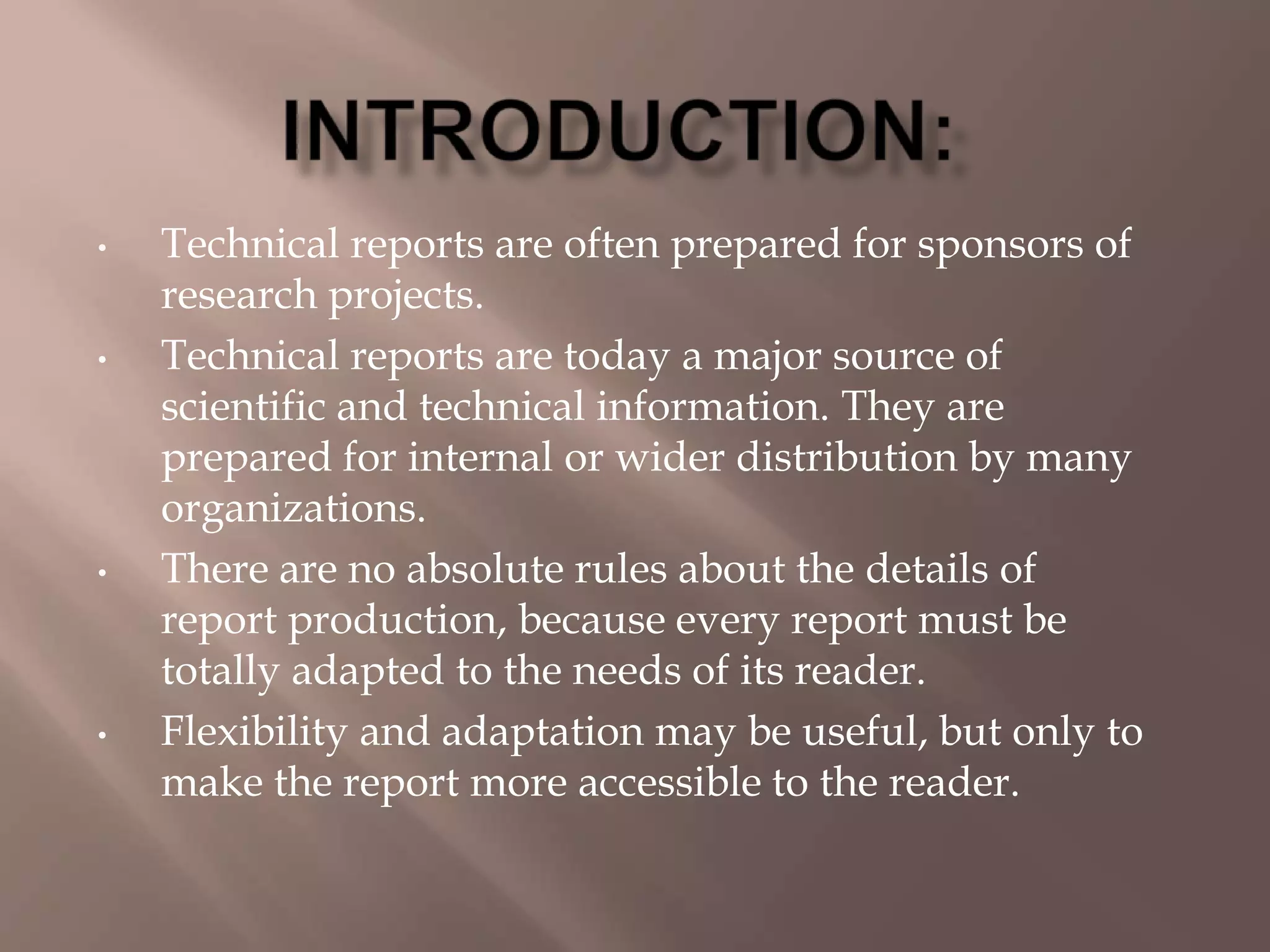 • Technical reports are often prepared for sponsors of
research projects.
• Technical reports are today a major source of
scientific and technical information. They are
prepared for internal or wider distribution by many
organizations.
• There are no absolute rules about the details of
report production, because every report must be
totally adapted to the needs of its reader.
• Flexibility and adaptation may be useful, but only to
make the report more accessible to the reader.
 
