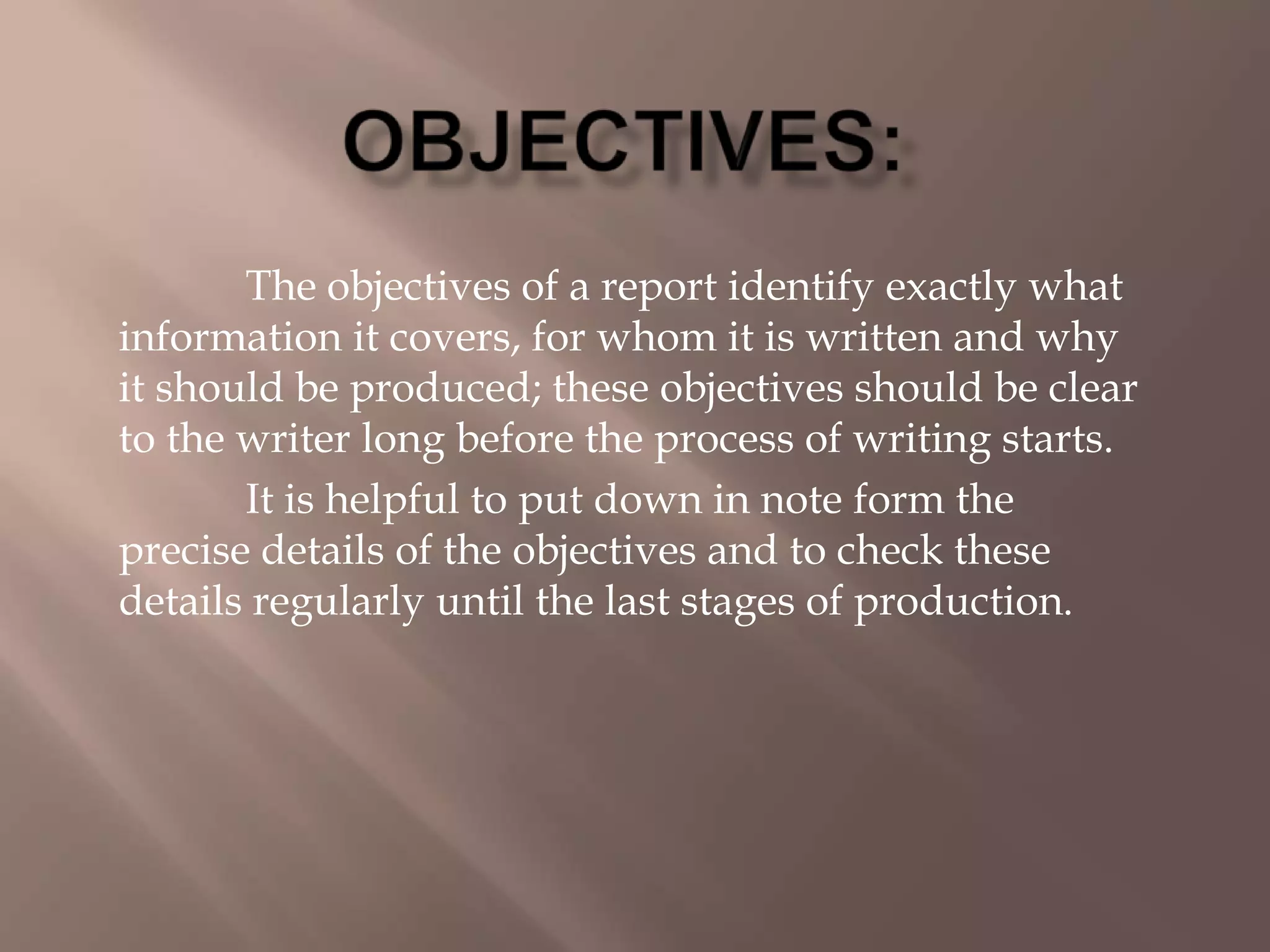 The objectives of a report identify exactly what
information it covers, for whom it is written and why
it should be produced; these objectives should be clear
to the writer long before the process of writing starts.
It is helpful to put down in note form the
precise details of the objectives and to check these
details regularly until the last stages of production.
 