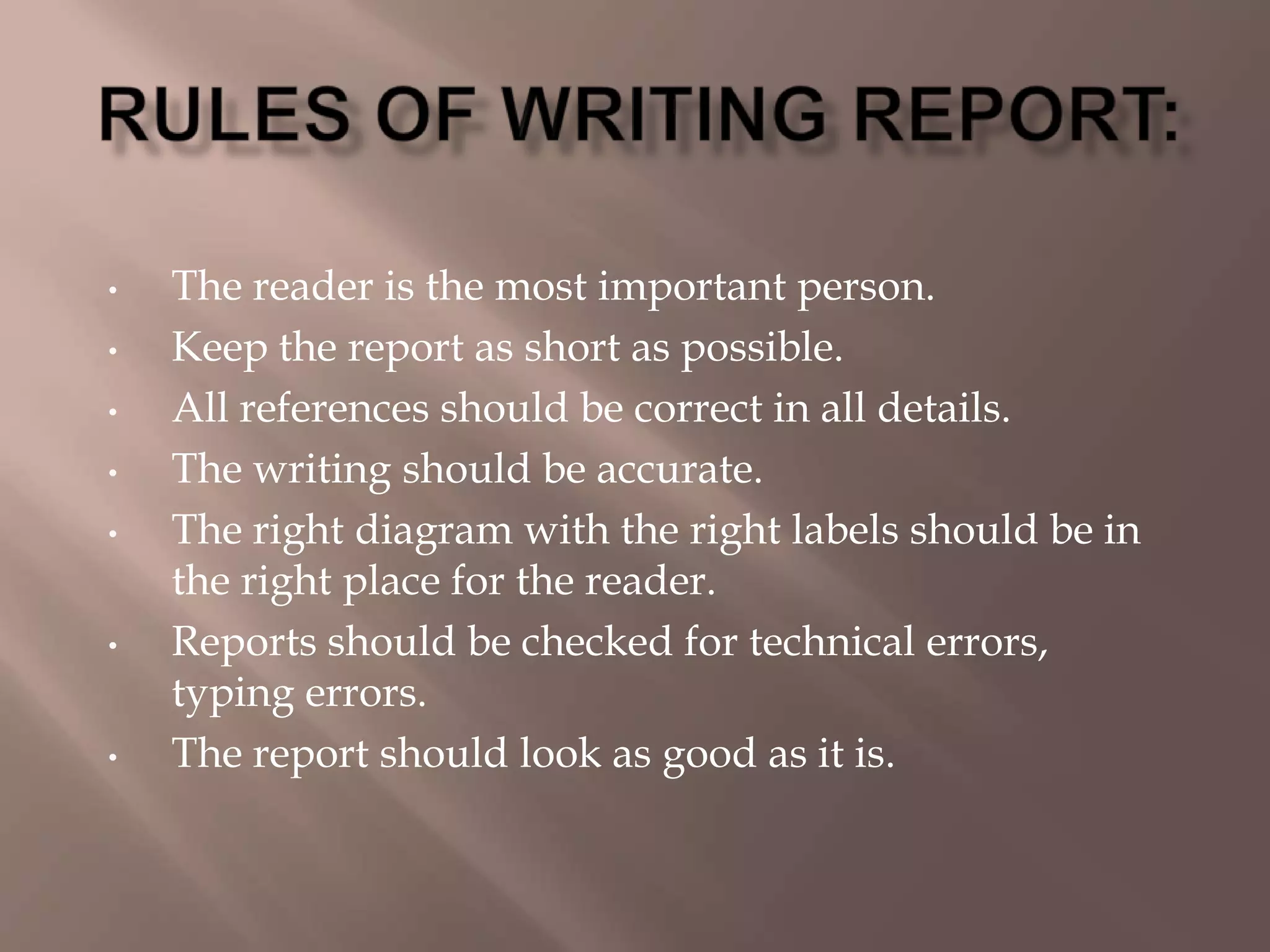 • The reader is the most important person.
• Keep the report as short as possible.
• All references should be correct in all details.
• The writing should be accurate.
• The right diagram with the right labels should be in
the right place for the reader.
• Reports should be checked for technical errors,
typing errors.
• The report should look as good as it is.
 