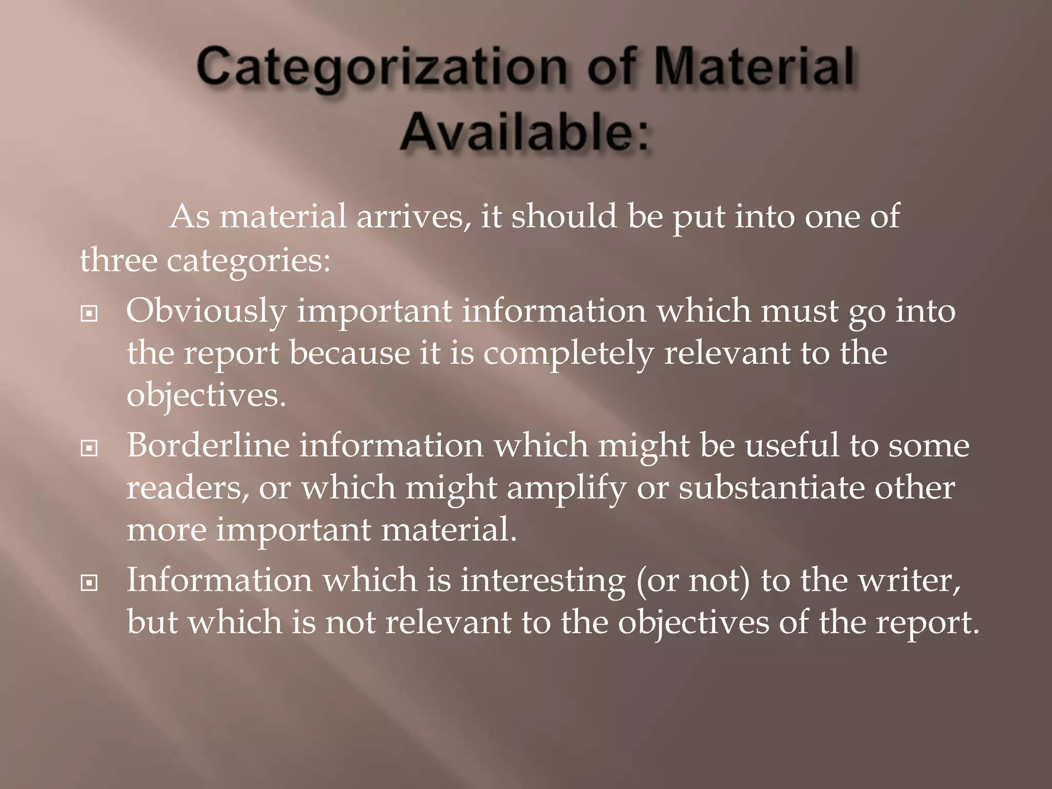 As material arrives, it should be put into one of
three categories:
 Obviously important information which must go into
the report because it is completely relevant to the
objectives.
 Borderline information which might be useful to some
readers, or which might amplify or substantiate other
more important material.
 Information which is interesting (or not) to the writer,
but which is not relevant to the objectives of the report.
 