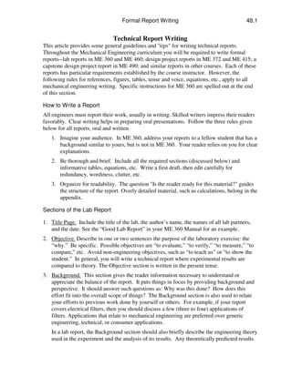 Formal Report Writing

48.1

Technical Report Writing
This article provides some general guidelines and "tips" for writing technical reports.
Throughout the Mechanical Engineering curriculum you will be required to write formal
reports--lab reports in ME 360 and ME 460; design project reports in ME 372 and ME 415; a
capstone design project report in ME 490; and similar reports in other courses. Each of these
reports has particular requirements established by the course instructor. However, the
following rules for references, figures, tables, tense and voice, equations, etc., apply to all
mechanical engineering writing. Specific instructions for ME 360 are spelled out at the end
of this section.
How to Write a Report
All engineers must report their work, usually in writing. Skilled writers impress their readers
favorably. Clear writing helps in preparing oral presentations. Follow the three rules given
below for all reports, oral and written.
1. Imagine your audience. In ME 360, address your reports to a fellow student that has a
background similar to yours, but is not in ME 360. Your reader relies on you for clear
explanations.
2. Be thorough and brief. Include all the required sections (discussed below) and
informative tables, equations, etc. Write a first draft, then edit carefully for
redundancy, wordiness, clutter, etc.
3. Organize for readability. The question "Is the reader ready for this material?" guides
the structure of the report. Overly detailed material, such as calculations, belong in the
appendix.
Sections of the Lab Report
1. Title Page. Include the title of the lab, the author’s name, the names of all lab partners,
and the date. See the “Good Lab Report” in your ME 360 Manual for an example.
2. Objective. Describe in one or two sentences the purpose of the laboratory exercise: the
“why.” Be specific. Possible objectives are “to evaluate,” “to verify,” “to measure,” “to
compare,” etc. Avoid non-engineering objectives, such as “to teach us” or “to show the
student.” In general, you will write a technical report where experimental results are
compared to theory. The Objective section is written in the present tense.
3. Background. This section gives the reader information necessary to understand or
appreciate the balance of the report. It puts things in focus by providing background and
perspective. It should answer such questions as: Why was this done? How does this
effort fit into the overall scope of things? The Background section is also used to relate
your efforts to previous work done by yourself or others. For example, if your report
covers electrical filters, then you should discuss a few (three to four) applications of
filters. Applications that relate to mechanical engineering are preferred over generic
engineering, technical, or consumer applications.
In a lab report, the Background section should also briefly describe the engineering theory
used in the experiment and the analysis of its results. Any theoretically predicted results

 