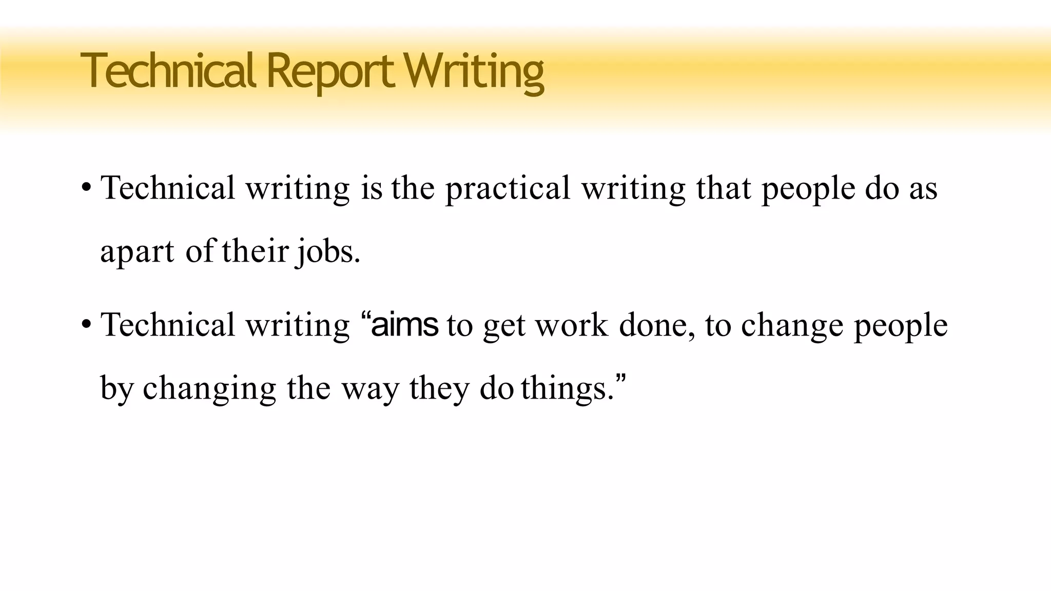 TechnicalReportWriting
• Technical writing is the practical writing that people do as
apart of their jobs.
• Technical writing “aims to get work done, to change people
by changing the way they do things.”
 