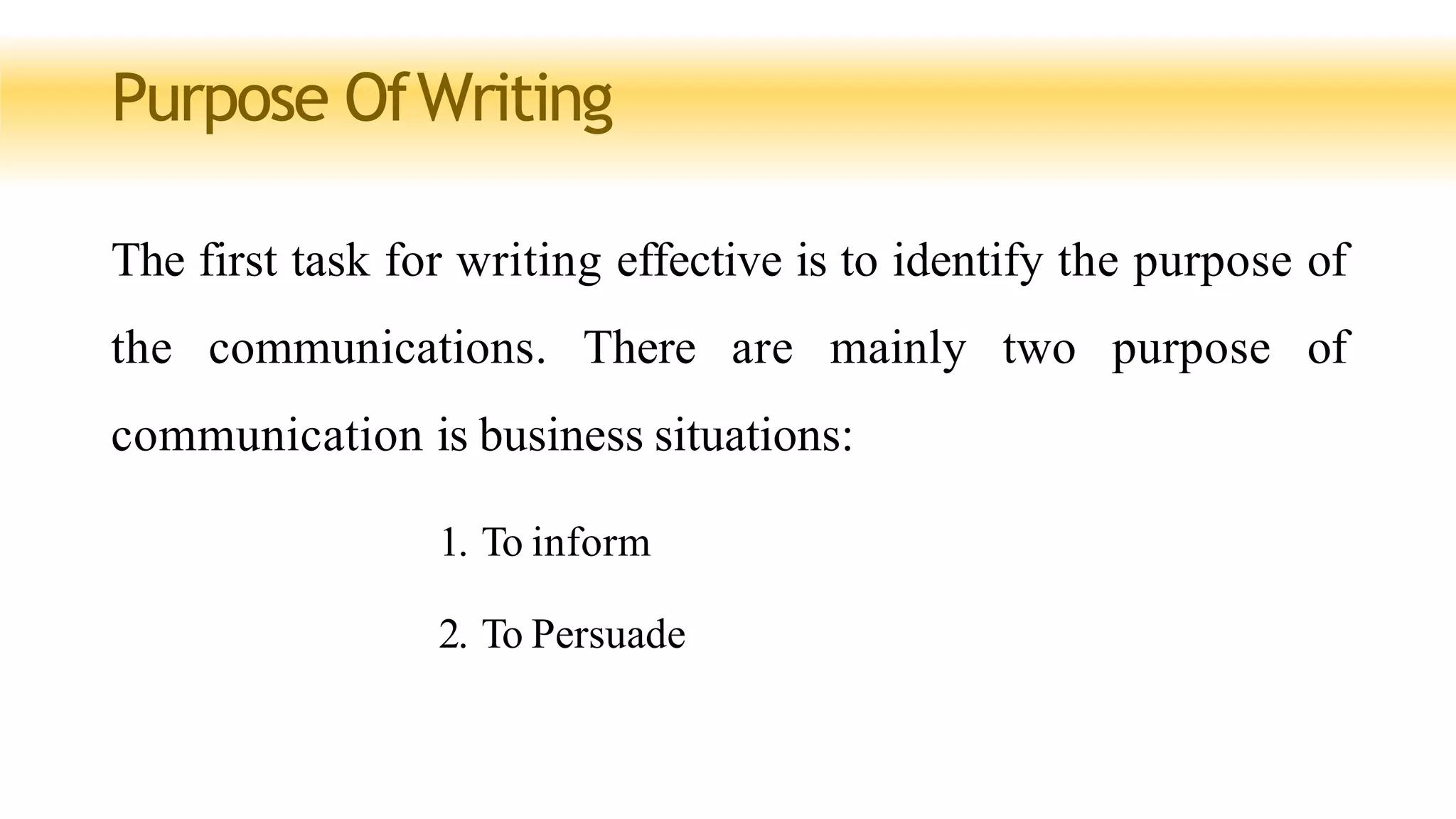 Purpose OfWriting
The first task for writing effective is to identify the purpose of
the communications. There are mainly two purpose of
communication is business situations:
1. To inform
2. To Persuade
 