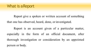 What is aReport
Report give a spoken or written account of something
that one has observed, heard, done, or investigated.
Report is an account given of a particular matter,
especially in the form of an official document, after
thorough investigation or consideration by an appointed
person or body.
 