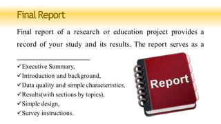 FinalReport
Final report of a research or education project provides a
record of your study and its results. The report serves as a
Executive Summary,
Introduction and background,
Data quality and simple characteristics,
Results(with sections by topics),
Simple design,
Survey instructions.
 