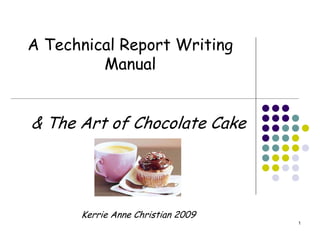 A Technical Report Writing
         Manual


& The Art of Chocolate Cake




      Kerrie Anne Christian 2009
                                   1
 