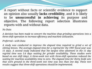 A report without facts or scientific evidence to support
an opinion also usually lacks credibility, and it is likely
to be unsuccessful in achieving its purpose and
objective. The following report selection illustrates
reports with and without data.
No Data
A decision has been made to convert the machine shop grinding operations into a
three-shift operation to increase efficiency and machine utilization.
Preferred—with Data
A study was conducted to improve the elapsed time required to grind a set of
slitting knives. The average elapsed time for a regrind for the 1997 fiscal year was
11 days. A second study indicated that the largest time allotment in the 11 day
regrind time was 3.4 days waiting for grinder availability. These studies were
based on one shift (day). A three-week test with three-shift operation reduced the
waiting for machine availability time to zero. The elapsed time for thirty knife sets
that were ground in the three-week test time was less than one day. These test
results suggest that three-shift operations should be implemented.
 
