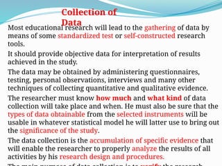 Collection of
Data
Most educational research will lead to the gathering of data by
means of some standardized test or self-constructed research
tools.
It should provide objective data for interpretation of results
achieved in the study.
The data may be obtained by administering questionnaires,
testing, personal observations, interviews and many other
techniques of collecting quantitative and qualitative evidence.
The researcher must know how much and what kind of data
collection will take place and when. He must also be sure that the
types of data obtainable from the selected instruments will be
usable in whatever statistical model he will latter use to bring out
the significance of the study.
The data collection is the accumulation of specific evidence that
will enable the researcher to properly analyze the results of all
activities by his research design and procedures.
 