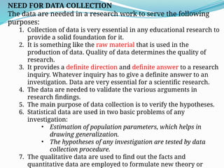 NEED FOR DATA COLLECTION
The data are needed in a research work to serve the following
purposes:
1. Collection of data is very essential in any educational research to
provide a solid foundation for it.
2. It is something like the raw material that is used in the
production of data. Quality of data determines the quality of
research.
3. It provides a definite direction and definite answer to a research
inquiry. Whatever inquiry has to give a definite answer to an
investigation. Data are very essential for a scientific research.
4. The data are needed to validate the various arguments in
research findings.
5. The main purpose of data collection is to verify the hypotheses.
6. Statistical data are used in two basic problems of any
investigation:
• Estimation of population parameters, which helps in
drawing generalization.
• The hypotheses of any investigation are tested by data
collection procedure.
7. The qualitative data are used to find out the facts and
quantitative data are employed to formulate new theory or
 