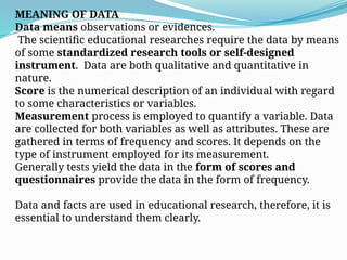 MEANING OF DATA
Data means observations or evidences.
The scientific educational researches require the data by means
of some standardized research tools or self-designed
instrument. Data are both qualitative and quantitative in
nature.
Score is the numerical description of an individual with regard
to some characteristics or variables.
Measurement process is employed to quantify a variable. Data
are collected for both variables as well as attributes. These are
gathered in terms of frequency and scores. It depends on the
type of instrument employed for its measurement.
Generally tests yield the data in the form of scores and
questionnaires provide the data in the form of frequency.
Data and facts are used in educational research, therefore, it is
essential to understand them clearly.
 