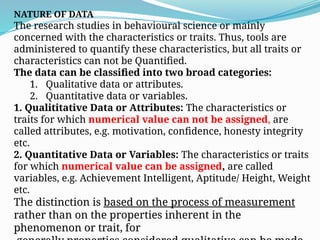 NATURE OF DATA
The research studies in behavioural science or mainly
concerned with the characteristics or traits. Thus, tools are
administered to quantify these characteristics, but all traits or
characteristics can not be Quantified.
The data can be classified into two broad categories:
1. Qualitative data or attributes.
2. Quantitative data or variables.
1. Qualititative Data or Attributes: The characteristics or
traits for which numerical value can not be assigned, are
called attributes, e.g. motivation, confidence, honesty integrity
etc.
2. Quantitative Data or Variables: The characteristics or traits
for which numerical value can be assigned, are called
variables, e.g. Achievement Intelligent, Aptitude/ Height, Weight
etc.
The distinction is based on the process of measurement
rather than on the properties inherent in the
phenomenon or trait, for
 