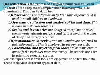 Quantification is the process of assigning numerical values to
the trait of the subjects of sample which normally would be
quantitative. This can be done by :
a) Observations or information by first hand experience. It is
used in small children and animals.
b) Systematic collection and analysis of factual data. This
is done in historical research.
c) Scales and inventories are designed to explore or reveal
the interests, attitude and personality. It is used in the case
of study and survey research.
d) Questionnaire, interview and opinionaire are designed to
gain information. This is employed in survey research.
e) Educational and psychological tools are administered to
quantify the variables more accurately. These tools are used
in scientific research studies.
Various types of research tools are employed to collect the data.
These tools yield different types of data.
 
