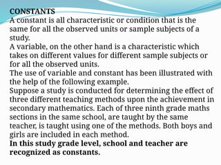 CONSTANTS
A constant is all characteristic or condition that is the
same for all the observed units or sample subjects of a
study.
A variable, on the other hand is a characteristic which
takes on different values for different sample subjects or
for all the observed units.
The use of variable and constant has been illustrated with
the help of the following example.
Suppose a study is conducted for determining the effect of
three different teaching methods upon the achievement in
secondary mathematics. Each of three ninth grade maths
sections in the same school, are taught by the same
teacher, is taught using one of the methods. Both boys and
girls are included in each method.
In this study grade level, school and teacher are
recognized as constants.
 