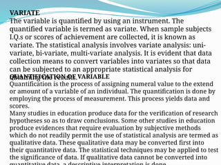 VARIATE
The variable is quantified by using an instrument. The
quantified variable is termed as variate. When sample subjects
I.Q.s or scores of achievement are collected, it is known as
variate. The statistical analysis involves variate analysis: uni-
variate, bi-variate, multi-variate analysis. It is evident that data
collection means to convert variables into variates so that data
can be subjected to an appropriate statistical analysis for
obtaining the results.
QUANTIFICATION OF VARIABLE
Quantification is the process of assigning numeral value to the extend
or amount of a variable of an individual. The quantification is done by
employing the process of measurement. This process yields data and
scores.
Many studies in education produce data for the verification of research
hypotheses so as to draw conclusions. Some other studies in education
produce evidences that require evaluation by subjective methods
which do not readily permit the use of statistical analysis are termed as
qualitative data. These qualitative data may be converted first into
their quantitative data. The statistical techniques may be applied to test
the significance of data. If qualitative data cannot be converted into
 