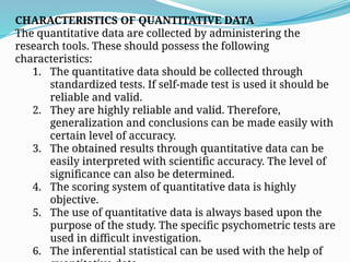 CHARACTERISTICS OF QUANTITATIVE DATA
The quantitative data are collected by administering the
research tools. These should possess the following
characteristics:
1. The quantitative data should be collected through
standardized tests. If self-made test is used it should be
reliable and valid.
2. They are highly reliable and valid. Therefore,
generalization and conclusions can be made easily with
certain level of accuracy.
3. The obtained results through quantitative data can be
easily interpreted with scientific accuracy. The level of
significance can also be determined.
4. The scoring system of quantitative data is highly
objective.
5. The use of quantitative data is always based upon the
purpose of the study. The specific psychometric tests are
used in difficult investigation.
6. The inferential statistical can be used with the help of
 