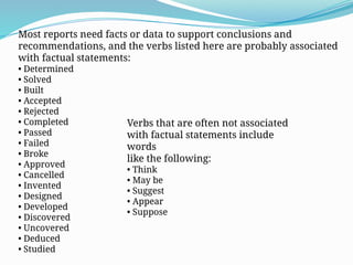 Most reports need facts or data to support conclusions and
recommendations, and the verbs listed here are probably associated
with factual statements:
• Determined
• Solved
• Built
• Accepted
• Rejected
• Completed
• Passed
• Failed
• Broke
• Approved
• Cancelled
• Invented
• Designed
• Developed
• Discovered
• Uncovered
• Deduced
• Studied
Verbs that are often not associated
with factual statements include
words
like the following:
• Think
• May be
• Suggest
• Appear
• Suppose
 