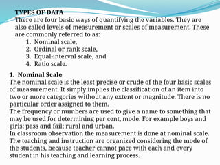 TYPES OF DATA
There are four basic ways of quantifying the variables. They are
also called levels of measurement or scales of measurement. These
are commonly referred to as:
1. Nominal scale,
2. Ordinal or rank scale,
3. Equal-interval scale, and
4. Ratio scale.
1. Nominal Scale
The nominal scale is the least precise or crude of the four basic scales
of measurement. It simply implies the classification of an item into
two or more categories without any extent or magnitude. There is no
particular order assigned to them.
The frequency or numbers are used to give a name to something that
may be used for determining per cent, mode. For example boys and
girls; pass and fail; rural and urban.
In classroom observation the measurement is done at nominal scale.
The teaching and instruction are organized considering the mode of
the students, because teacher cannot pace with each and every
student in his teaching and learning process.
 