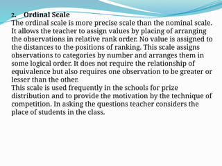 2. Ordinal Scale
The ordinal scale is more precise scale than the nominal scale.
It allows the teacher to assign values by placing of arranging
the observations in relative rank order. No value is assigned to
the distances to the positions of ranking. This scale assigns
observations to categories by number and arranges them in
some logical order. It does not require the relationship of
equivalence but also requires one observation to be greater or
lesser than the other.
This scale is used frequently in the schools for prize
distribution and to provide the motivation by the technique of
competition. In asking the questions teacher considers the
place of students in the class.
 