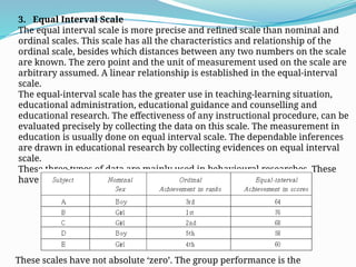 3. Equal Interval Scale
The equal interval scale is more precise and refined scale than nominal and
ordinal scales. This scale has all the characteristics and relationship of the
ordinal scale, besides which distances between any two numbers on the scale
are known. The zero point and the unit of measurement used on the scale are
arbitrary assumed. A linear relationship is established in the equal-interval
scale.
The equal-interval scale has the greater use in teaching-learning situation,
educational administration, educational guidance and counselling and
educational research. The effectiveness of any instructional procedure, can be
evaluated precisely by collecting the data on this scale. The measurement in
education is usually done on equal interval scale. The dependable inferences
are drawn in educational research by collecting evidences on equal interval
scale.
These three types of data are mainly used in behavioural researches. These
have been illustrated in the following table:
These scales have not absolute ‘zero’. The group performance is the
 
