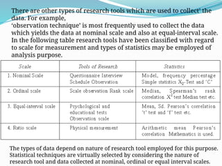 There are other types of research tools which are used to collect’ the
data. For example,
‘observation technique’ is most frequently used to collect the data
which yields the data at nominal scale and also at equal-interval scale.
In the following table research tools have been classified with regard
to scale for measurement and types of statistics may be employed of
analysis purpose.
Classification of Tools and Research with Regard to the Level of
Measurement
The types of data depend on nature of research tool employed for this purpose.
Statistical techniques are virtually selected by considering the nature of
research tool and data collected at nominal, ordinal or equal interval scales.
 